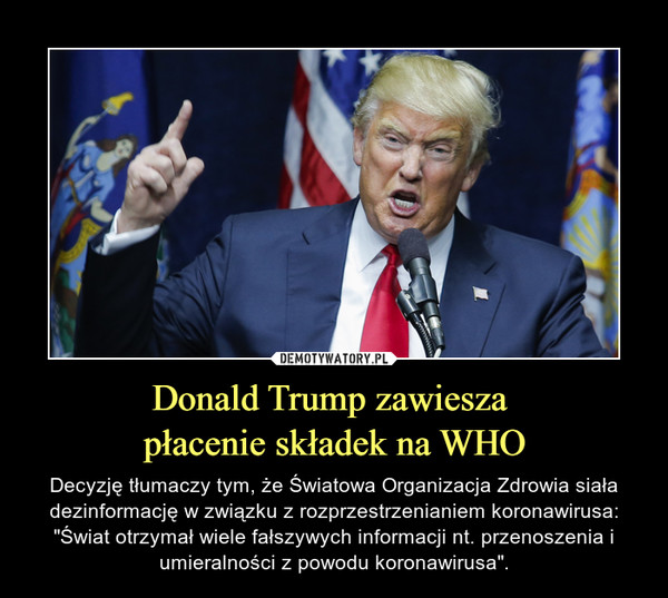 Donald Trump zawiesza płacenie składek na WHO – Decyzję tłumaczy tym, że Światowa Organizacja Zdrowia siała dezinformację w związku z rozprzestrzenianiem koronawirusa: "Świat otrzymał wiele fałszywych informacji nt. przenoszenia i umieralności z powodu koronawirusa". 
