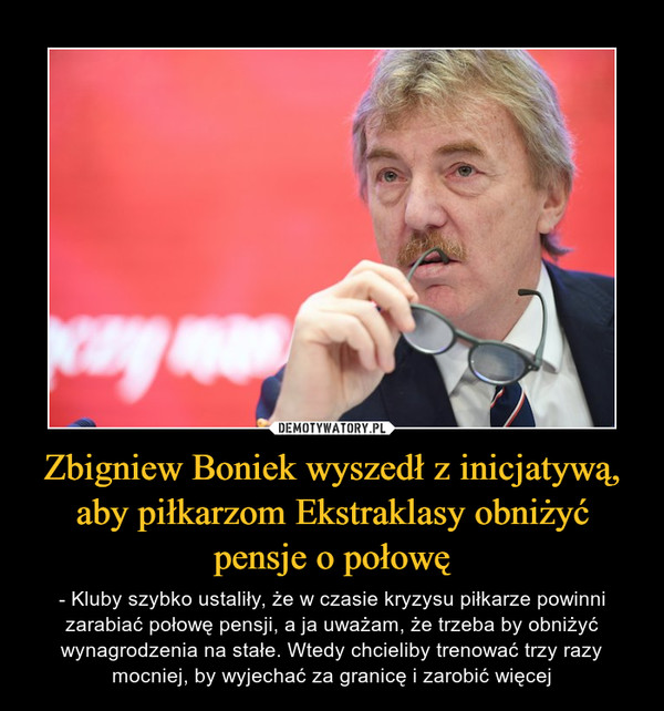 Zbigniew Boniek wyszedł z inicjatywą, aby piłkarzom Ekstraklasy obniżyć pensje o połowę – - Kluby szybko ustaliły, że w czasie kryzysu piłkarze powinni zarabiać połowę pensji, a ja uważam, że trzeba by obniżyć wynagrodzenia na stałe. Wtedy chcieliby trenować trzy razy mocniej, by wyjechać za granicę i zarobić więcej 