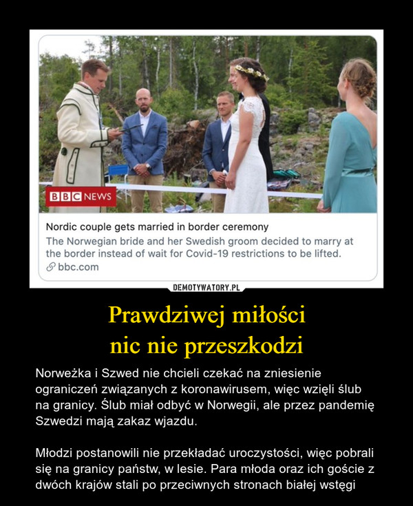 Prawdziwej miłościnic nie przeszkodzi – Norweżka i Szwed nie chcieli czekać na zniesienie ograniczeń związanych z koronawirusem, więc wzięli ślub na granicy. Ślub miał odbyć w Norwegii, ale przez pandemię Szwedzi mają zakaz wjazdu.Młodzi postanowili nie przekładać uroczystości, więc pobrali się na granicy państw, w lesie. Para młoda oraz ich goście z dwóch krajów stali po przeciwnych stronach białej wstęgi 