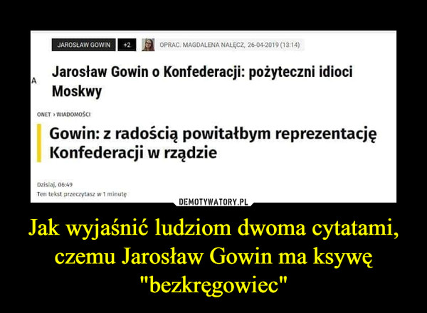 Jak wyjaśnić ludziom dwoma cytatami, czemu Jarosław Gowin ma ksywę "bezkręgowiec" –  JAROSLAW GOWIN| +2OPRAC. MAGDALENA NALĘCZ, 26-04-2019 (13:14)Jarosław Gowin o Konfederacji: pożyteczni idiociAMoskwyONET » WIADOMOŚCIGowin: z radością powitałbym reprezentacjęKonfederacji w rządzieDzisiaj, 06:49Ten tekst przeczytasz w 1 minutę