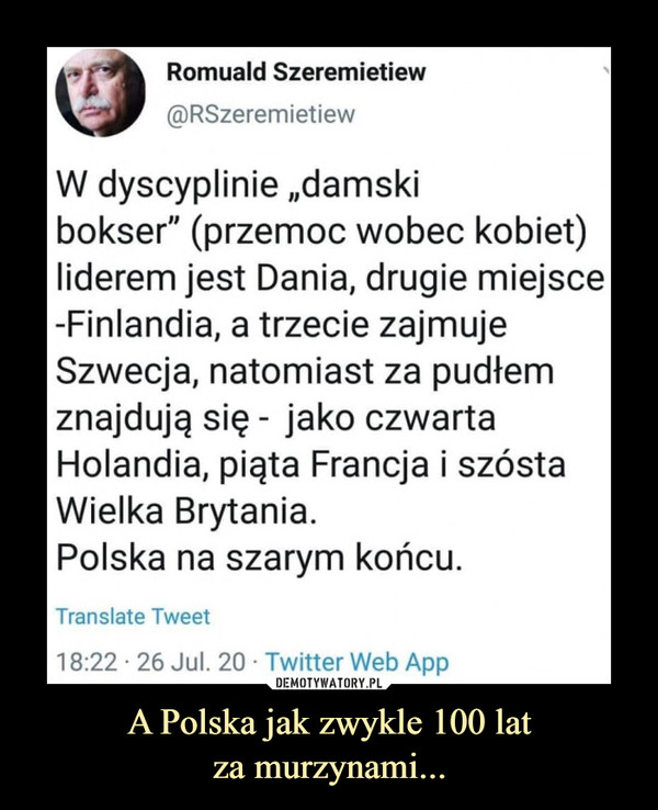 A Polska jak zwykle 100 latza murzynami... –  Romuald Szeremietiew W dyscyplinie "damski bokser" ( przemoc wobec kobiet) liderem jest Dania, drugie miejsce Finlandia, a trzecie zajmuje Szwecja, natomiast za pudłem znajdują się - jako czwarta Holandia, piąta Francja i szósta Wielka Brytania. Polska na szarym końcu