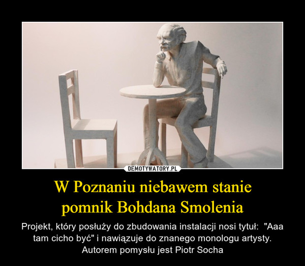 W Poznaniu niebawem staniepomnik Bohdana Smolenia – Projekt, który posłuży do zbudowania instalacji nosi tytuł:  "Aaa tam cicho być" i nawiązuje do znanego monologu artysty.Autorem pomysłu jest Piotr Socha 