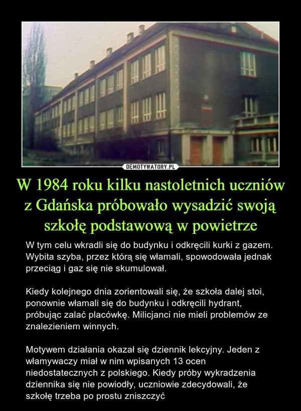 W 1984 roku kilku nastoletnich uczniów z Gdańska próbowało wysadzić swoją szkołę podstawową w powietrze – W tym celu wkradli się do budynku i odkręcili kurki z gazem. Wybita szyba, przez którą się włamali, spowodowała jednak przeciąg i gaz się nie skumulował.Kiedy kolejnego dnia zorientowali się, że szkoła dalej stoi, ponownie włamali się do budynku i odkręcili hydrant, próbując zalać placówkę. Milicjanci nie mieli problemów ze znalezieniem winnych.Motywem działania okazał się dziennik lekcyjny. Jeden z włamywaczy miał w nim wpisanych 13 ocen niedostatecznych z polskiego. Kiedy próby wykradzenia dziennika się nie powiodły, uczniowie zdecydowali, że szkołę trzeba po prostu zniszczyć 