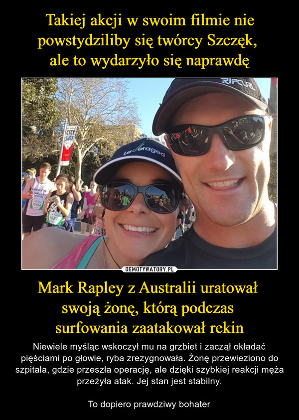 Mark Rapley z Australii uratował swoją żonę, którą podczas surfowania zaatakował rekin – Niewiele myśląc wskoczył mu na grzbiet i zaczął okładać pięściami po głowie, ryba zrezygnowała. Żonę przewieziono do szpitala, gdzie przeszła operację, ale dzięki szybkiej reakcji męża przeżyła atak. Jej stan jest stabilny.To dopiero prawdziwy bohater 