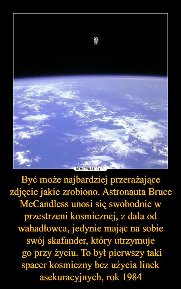 Być może najbardziej przerażające zdjęcie jakie zrobiono. Astronauta Bruce McCandless unosi się swobodnie w przestrzeni kosmicznej, z dala od wahadłowca, jedynie mając na sobie swój skafander, który utrzymuje
 go przy życiu. To był pierwszy taki spacer kosmiczny bez użycia linek asekuracyjnych, rok 1984
