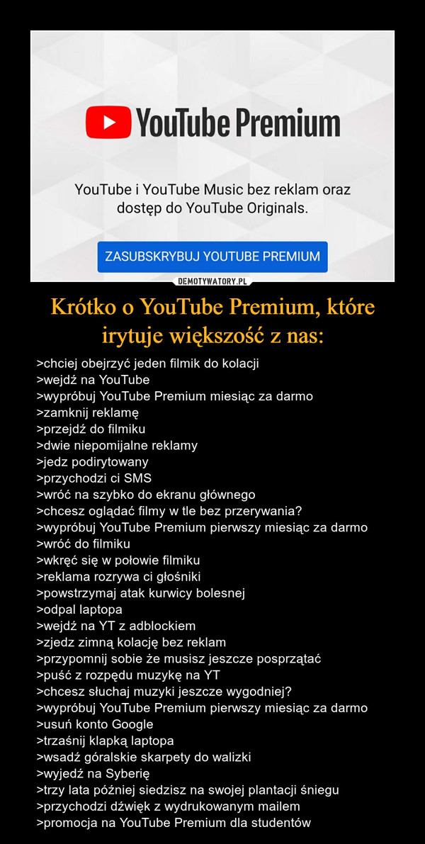 Krótko o YouTube Premium, które irytuje większość z nas: – >chciej obejrzyć jeden filmik do kolacji>wejdź na YouTube>wypróbuj YouTube Premium miesiąc za darmo>zamknij reklamę>przejdź do filmiku>dwie niepomijalne reklamy>jedz podirytowany>przychodzi ci SMS>wróć na szybko do ekranu głównego>chcesz oglądać filmy w tle bez przerywania?>wypróbuj YouTube Premium pierwszy miesiąc za darmo>wróć do filmiku>wkręć się w połowie filmiku>reklama rozrywa ci głośniki>powstrzymaj atak kurwicy bolesnej>odpal laptopa>wejdź na YT z adblockiem>zjedz zimną kolację bez reklam>przypomnij sobie że musisz jeszcze posprzątać>puść z rozpędu muzykę na YT>chcesz słuchaj muzyki jeszcze wygodniej?>wypróbuj YouTube Premium pierwszy miesiąc za darmo>usuń konto Google>trzaśnij klapką laptopa>wsadź góralskie skarpety do walizki>wyjedź na Syberię>trzy lata później siedzisz na swojej plantacji śniegu>przychodzi dźwięk z wydrukowanym mailem>promocja na YouTube Premium dla studentów 
