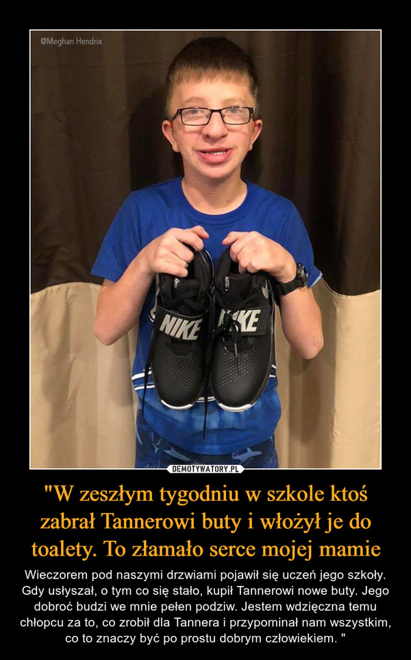 "W zeszłym tygodniu w szkole ktoś zabrał Tannerowi buty i włożył je do toalety. To złamało serce mojej mamie – Wieczorem pod naszymi drzwiami pojawił się uczeń jego szkoły. Gdy usłyszał, o tym co się stało, kupił Tannerowi nowe buty. Jego dobroć budzi we mnie pełen podziw. Jestem wdzięczna temu chłopcu za to, co zrobił dla Tannera i przypominał nam wszystkim, co to znaczy być po prostu dobrym człowiekiem. " 