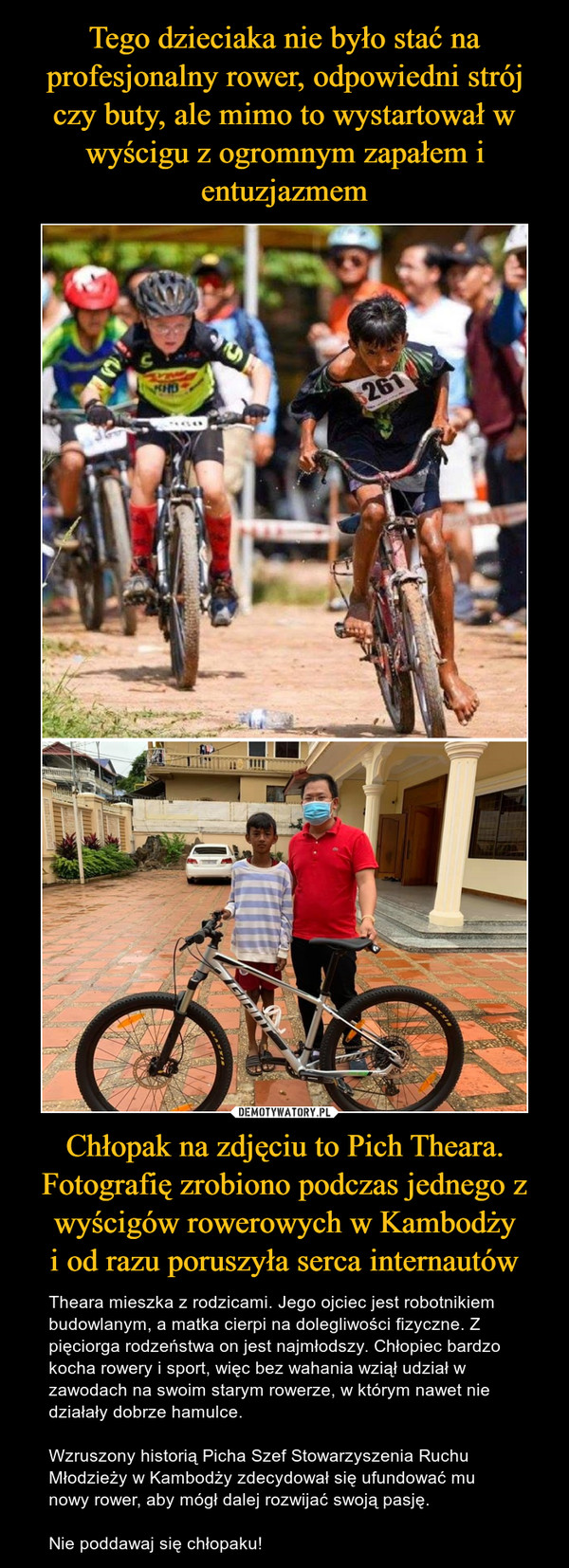 Tego dzieciaka nie było stać na profesjonalny rower, odpowiedni strój czy buty, ale mimo to wystartował w wyścigu z ogromnym zapałem i entuzjazmem Chłopak na zdjęciu to Pich Theara. Fotografię zrobiono podczas jednego z wyścigów rowerowych w Kambodży
i od razu poruszyła serca internautów