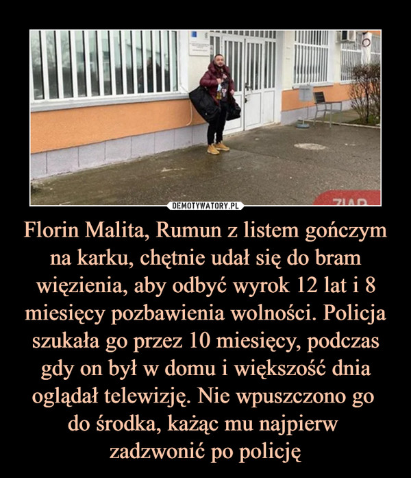 Florin Malita, Rumun z listem gończym na karku, chętnie udał się do bram więzienia, aby odbyć wyrok 12 lat i 8 miesięcy pozbawienia wolności. Policja szukała go przez 10 miesięcy, podczas gdy on był w domu i większość dnia oglądał telewizję. Nie wpuszczono go 
do środka, każąc mu najpierw 
zadzwonić po policję