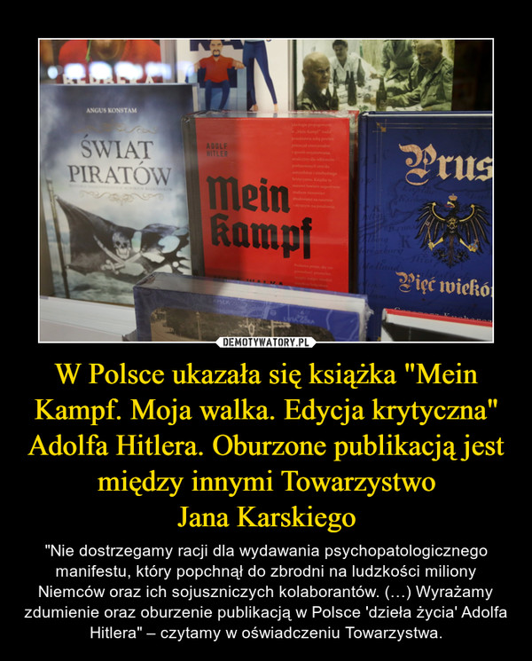 W Polsce ukazała się książka "Mein Kampf. Moja walka. Edycja krytyczna" Adolfa Hitlera. Oburzone publikacją jest między innymi TowarzystwoJana Karskiego – "Nie dostrzegamy racji dla wydawania psychopatologicznego manifestu, który popchnął do zbrodni na ludzkości miliony Niemców oraz ich sojuszniczych kolaborantów. (…) Wyrażamy zdumienie oraz oburzenie publikacją w Polsce 'dzieła życia' Adolfa Hitlera" – czytamy w oświadczeniu Towarzystwa. 