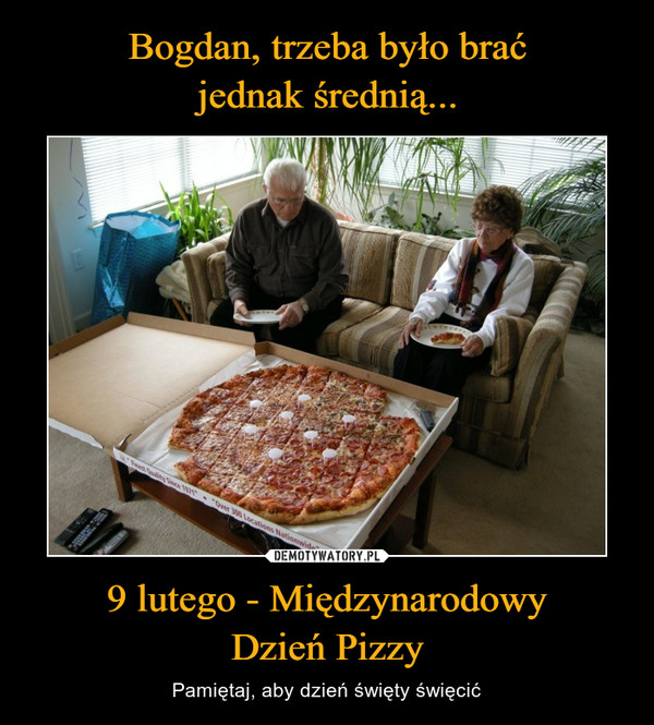 Bogdan, trzeba było brać
jednak średnią... 9 lutego - Międzynarodowy
Dzień Pizzy