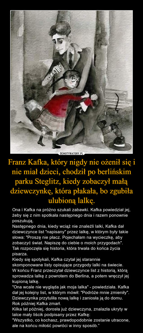 Franz Kafka, który nigdy nie ożenił się i nie miał dzieci, chodził po berlińskim parku Steglitz, kiedy zobaczył małą dziewczynkę, która płakała, bo zgubiła ulubioną lalkę.