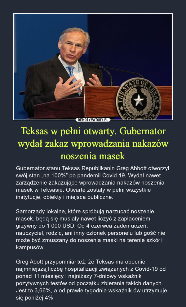 Teksas w pełni otwarty. Gubernator wydał zakaz wprowadzania nakazów noszenia masek – Gubernator stanu Teksas Republikanin Greg Abbott otworzył swój stan „na 100%” po pandemii Covid 19. Wydał nawet zarządzenie zakazujące wprowadzania nakazów noszenia masek w Teksasie. Otwarte zostały w pełni wszystkie instytucje, obiekty i miejsca publiczne.Samorządy lokalne, które spróbują narzucać noszenie masek, będą się musiały nawet liczyć z zapłaceniem grzywny do 1 000 USD. Od 4 czerwca żaden uczeń, nauczyciel, rodzic, ani inny członek personelu lub gość nie może być zmuszany do noszenia maski na terenie szkół i kampusów.Greg Abott przypomniał też, że Teksas ma obecnie najmniejszą liczbę hospitalizacji związanych z Covid-19 od ponad 11 miesięcy i najniższy 7-dniowy wskaźnik pozytywnych testów od początku zbierania takich danych. Jest to 3,66%, a od prawie tygodnia wskaźnik ów utrzymuje się poniżej 4% 