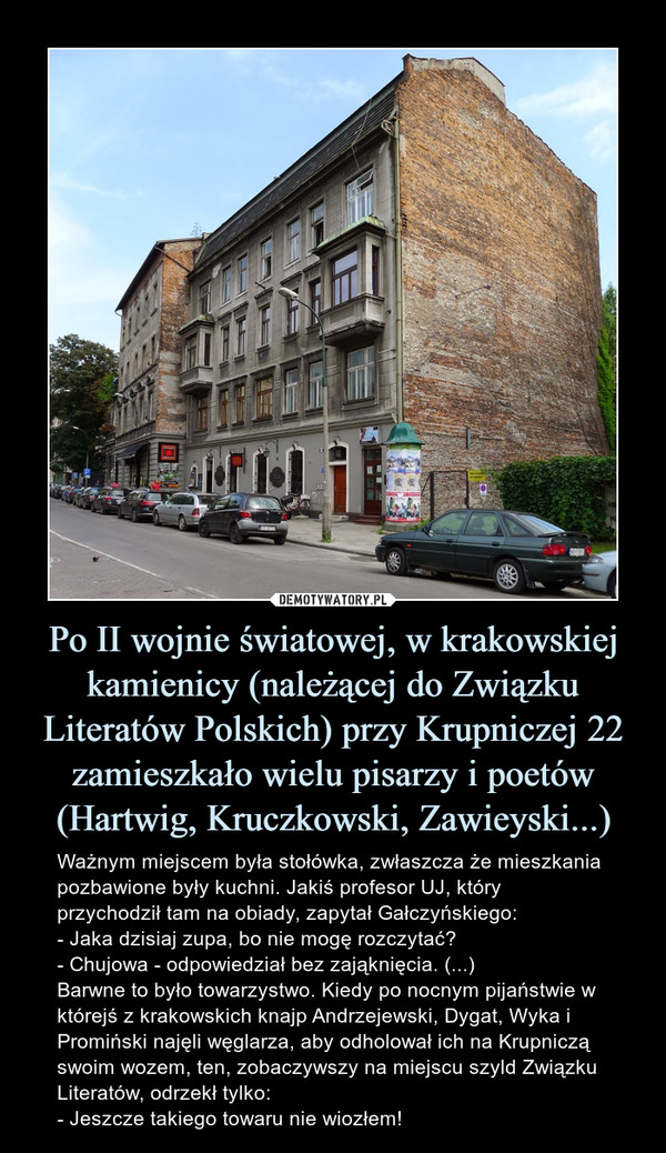 Po II wojnie światowej, w krakowskiej kamienicy (należącej do Związku Literatów Polskich) przy Krupniczej 22 zamieszkało wielu pisarzy i poetów (Hartwig, Kruczkowski, Zawieyski...) – Ważnym miejscem była stołówka, zwłaszcza że mieszkania pozbawione były kuchni. Jakiś profesor UJ, który przychodził tam na obiady, zapytał Gałczyńskiego:- Jaka dzisiaj zupa, bo nie mogę rozczytać?- Chujowa - odpowiedział bez zająknięcia. (...)Barwne to było towarzystwo. Kiedy po nocnym pijaństwie w którejś z krakowskich knajp Andrzejewski, Dygat, Wyka i Promiński najęli węglarza, aby odholował ich na Krupniczą swoim wozem, ten, zobaczywszy na miejscu szyld Związku Literatów, odrzekł tylko:- Jeszcze takiego towaru nie wiozłem! Ważnym miejscem była stołówka, zwłaszcza że mieszkania pozbawione były kuchni. Jakiś profesor UJ, który przychodził tam na obiady, zapytał Gałczyńskiego:- Jaka dzisiaj zupa, bo nie mogę rozczytać?- Chujowa - odpowiedział bez zająknięcia. (...)Barwne to było towarzystwo. Kiedy po nocnym pijaństwie w którejś z krakowskich knajp Andrzejewski, Dygat, Wyka i Promiński najęli węglarza, aby odholował ich na Krupniczą swoim wozem, ten, zobaczywszy na miejscu szyld Związku Literatów, odrzekł tylko:- Jeszcze takiego towaru nie wiozłem!