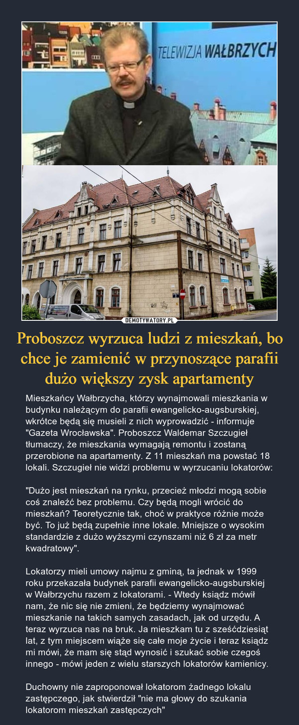 Proboszcz wyrzuca ludzi z mieszkań, bo chce je zamienić w przynoszące parafii dużo większy zysk apartamenty – Mieszkańcy Wałbrzycha, którzy wynajmowali mieszkania w budynku należącym do parafii ewangelicko-augsburskiej, wkrótce będą się musieli z nich wyprowadzić - informuje "Gazeta Wrocławska". Proboszcz Waldemar Szczugieł tłumaczy, że mieszkania wymagają remontu i zostaną przerobione na apartamenty. Z 11 mieszkań ma powstać 18 lokali. Szczugieł nie widzi problemu w wyrzucaniu lokatorów:"Dużo jest mieszkań na rynku, przecież młodzi mogą sobie coś znaleźć bez problemu. Czy będą mogli wrócić do mieszkań? Teoretycznie tak, choć w praktyce różnie może być. To już będą zupełnie inne lokale. Mniejsze o wysokim standardzie z dużo wyższymi czynszami niż 6 zł za metr kwadratowy".Lokatorzy mieli umowy najmu z gminą, ta jednak w 1999 roku przekazała budynek parafii ewangelicko-augsburskiej w Wałbrzychu razem z lokatorami. - Wtedy ksiądz mówił nam, że nic się nie zmieni, że będziemy wynajmować mieszkanie na takich samych zasadach, jak od urzędu. A teraz wyrzuca nas na bruk. Ja mieszkam tu z sześćdziesiąt lat, z tym miejscem wiąże się całe moje życie i teraz ksiądz mi mówi, że mam się stąd wynosić i szukać sobie czegoś innego - mówi jeden z wielu starszych lokatorów kamienicy.Duchowny nie zaproponował lokatorom żadnego lokalu zastępczego, jak stwierdził "nie ma głowy do szukania lokatorom mieszkań zastępczych" 