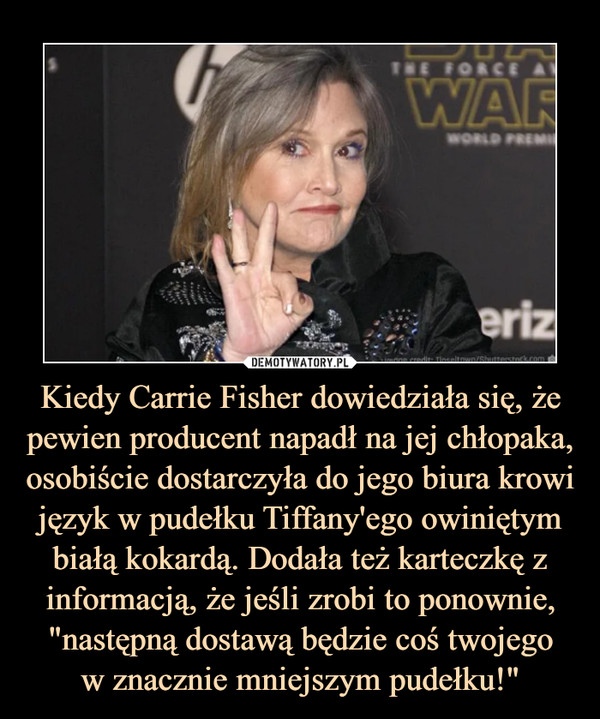 Kiedy Carrie Fisher dowiedziała się, że pewien producent napadł na jej chłopaka, osobiście dostarczyła do jego biura krowi język w pudełku Tiffany'ego owiniętym białą kokardą. Dodała też karteczkę z informacją, że jeśli zrobi to ponownie, "następną dostawą będzie coś twojegow znacznie mniejszym pudełku!" –  