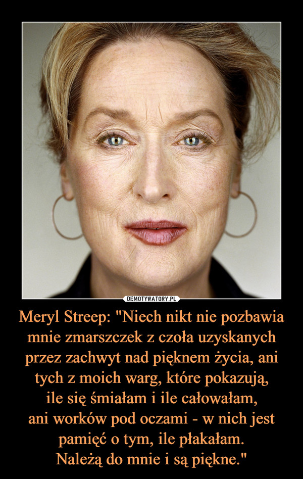 Meryl Streep: "Niech nikt nie pozbawia mnie zmarszczek z czoła uzyskanych przez zachwyt nad pięknem życia, ani tych z moich warg, które pokazują,ile się śmiałam i ile całowałam,ani worków pod oczami - w nich jestpamięć o tym, ile płakałam.Należą do mnie i są piękne." –  
