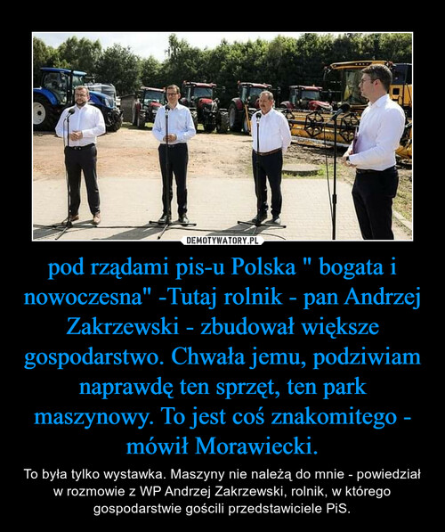 pod rządami pis-u Polska " bogata i nowoczesna" -Tutaj rolnik - pan Andrzej Zakrzewski - zbudował większe gospodarstwo. Chwała jemu, podziwiam naprawdę ten sprzęt, ten park maszynowy. To jest coś znakomitego - mówił Morawiecki.