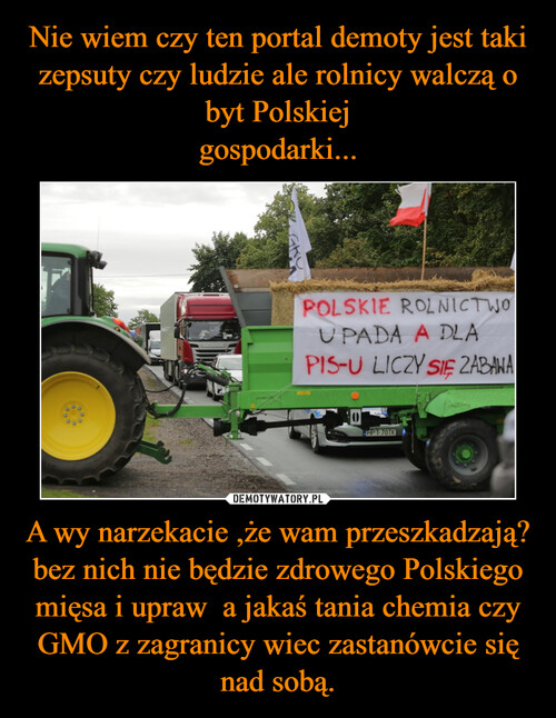 Nie wiem czy ten portal demoty jest taki zepsuty czy ludzie ale rolnicy walczą o byt Polskiej
gospodarki... A wy narzekacie ,że wam przeszkadzają?
bez nich nie będzie zdrowego Polskiego mięsa i upraw  a jakaś tania chemia czy GMO z zagranicy wiec zastanówcie się nad sobą.