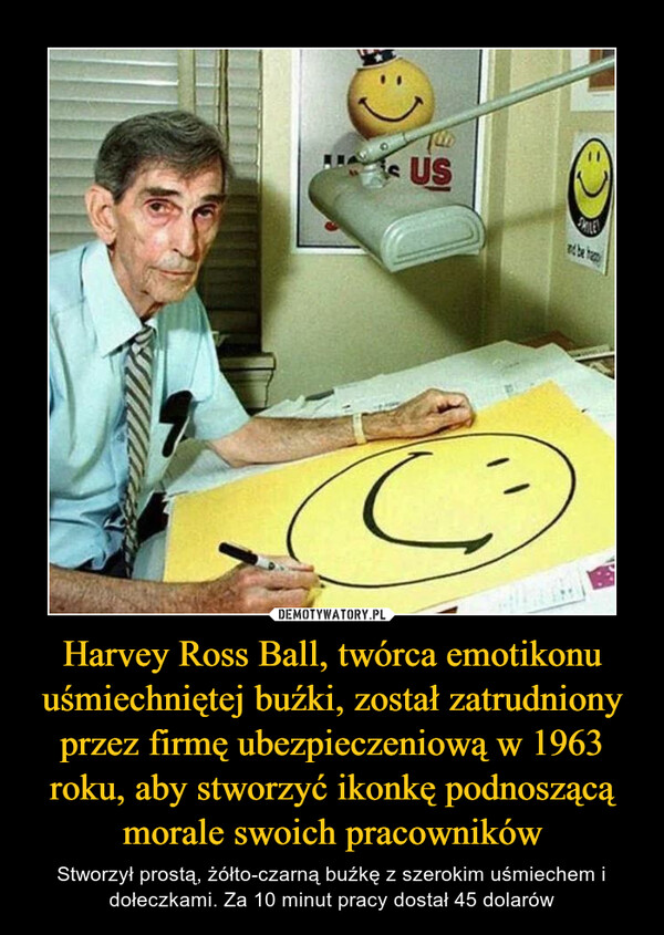 Harvey Ross Ball, twórca emotikonu uśmiechniętej buźki, został zatrudniony przez firmę ubezpieczeniową w 1963 roku, aby stworzyć ikonkę podnoszącą morale swoich pracowników – Stworzył prostą, żółto-czarną buźkę z szerokim uśmiechem i dołeczkami. Za 10 minut pracy dostał 45 dolarów 