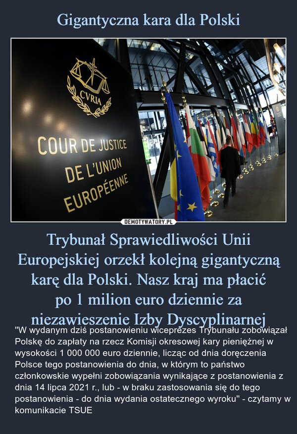 Trybunał Sprawiedliwości Unii Europejskiej orzekł kolejną gigantyczną karę dla Polski. Nasz kraj ma płacićpo 1 milion euro dziennie za niezawieszenie Izby Dyscyplinarnej – ''W wydanym dziś postanowieniu wiceprezes Trybunału zobowiązał Polskę do zapłaty na rzecz Komisji okresowej kary pieniężnej w wysokości 1 000 000 euro dziennie, licząc od dnia doręczenia Polsce tego postanowienia do dnia, w którym to państwo członkowskie wypełni zobowiązania wynikające z postanowienia z dnia 14 lipca 2021 r., lub - w braku zastosowania się do tego postanowienia - do dnia wydania ostatecznego wyroku'' - czytamy w komunikacie TSUE 