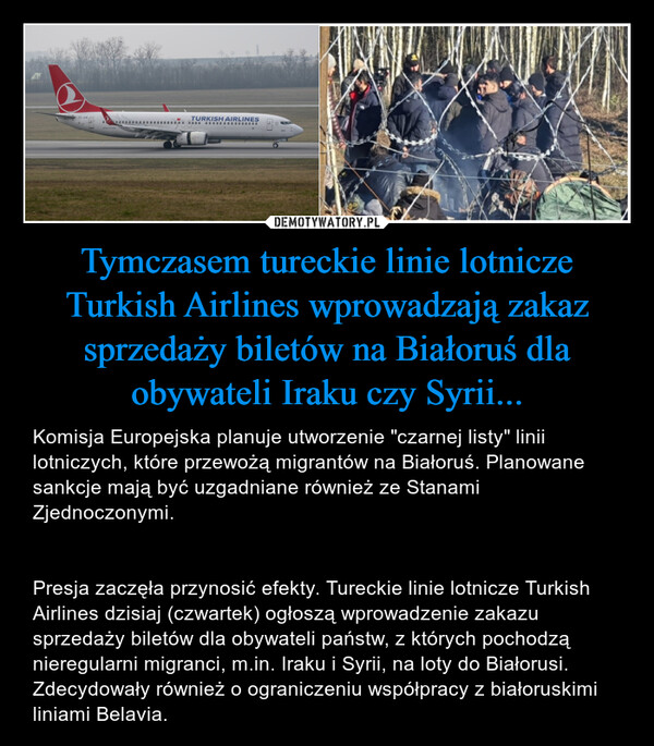Tymczasem tureckie linie lotnicze Turkish Airlines wprowadzają zakaz sprzedaży biletów na Białoruś dla obywateli Iraku czy Syrii... – Komisja Europejska planuje utworzenie "czarnej listy" linii lotniczych, które przewożą migrantów na Białoruś. Planowane sankcje mają być uzgadniane również ze Stanami Zjednoczonymi.Presja zaczęła przynosić efekty. Tureckie linie lotnicze Turkish Airlines dzisiaj (czwartek) ogłoszą wprowadzenie zakazu sprzedaży biletów dla obywateli państw, z których pochodzą nieregularni migranci, m.in. Iraku i Syrii, na loty do Białorusi. Zdecydowały również o ograniczeniu współpracy z białoruskimi liniami Belavia. 
