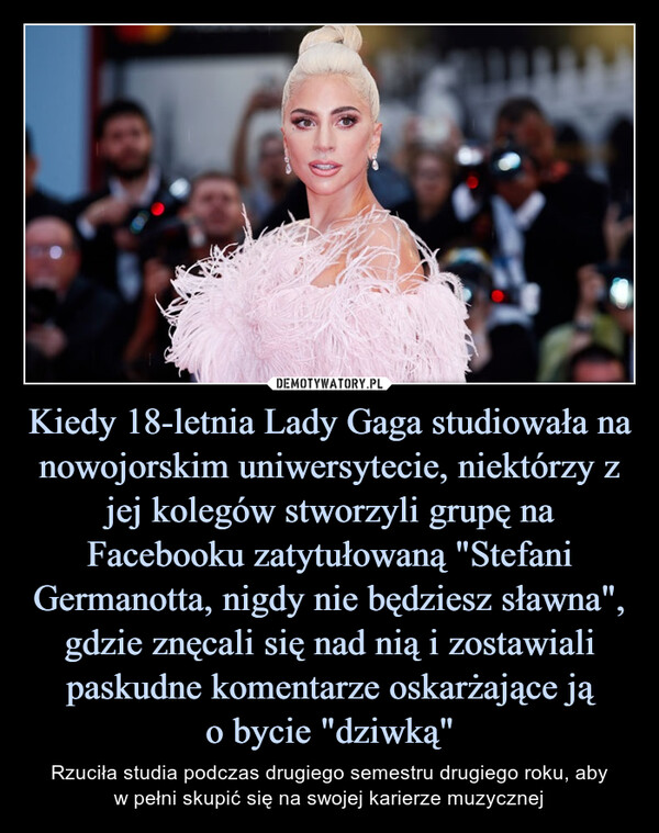 Kiedy 18-letnia Lady Gaga studiowała na nowojorskim uniwersytecie, niektórzy z jej kolegów stworzyli grupę na Facebooku zatytułowaną "Stefani Germanotta, nigdy nie będziesz sławna", gdzie znęcali się nad nią i zostawiali paskudne komentarze oskarżające ją
o bycie "dziwką"