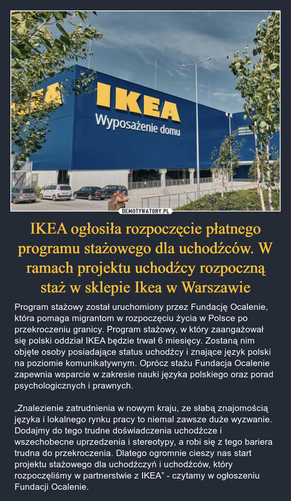 IKEA ogłosiła rozpoczęcie płatnego programu stażowego dla uchodźców. W ramach projektu uchodźcy rozpoczną staż w sklepie Ikea w Warszawie – Program stażowy został uruchomiony przez Fundację Ocalenie, która pomaga migrantom w rozpoczęciu życia w Polsce po przekroczeniu granicy. Program stażowy, w który zaangażował się polski oddział IKEA będzie trwał 6 miesięcy. Zostaną nim objęte osoby posiadające status uchodźcy i znające język polski na poziomie komunikatywnym. Oprócz stażu Fundacja Ocalenie zapewnia wsparcie w zakresie nauki języka polskiego oraz porad psychologicznych i prawnych.„Znalezienie zatrudnienia w nowym kraju, ze słabą znajomością języka i lokalnego rynku pracy to niemal zawsze duże wyzwanie. Dodajmy do tego trudne doświadczenia uchodźcze i wszechobecne uprzedzenia i stereotypy, a robi się z tego bariera trudna do przekroczenia. Dlatego ogromnie cieszy nas start projektu stażowego dla uchodźczyń i uchodźców, który rozpoczęliśmy w partnerstwie z IKEA” - czytamy w ogłoszeniu Fundacji Ocalenie. 