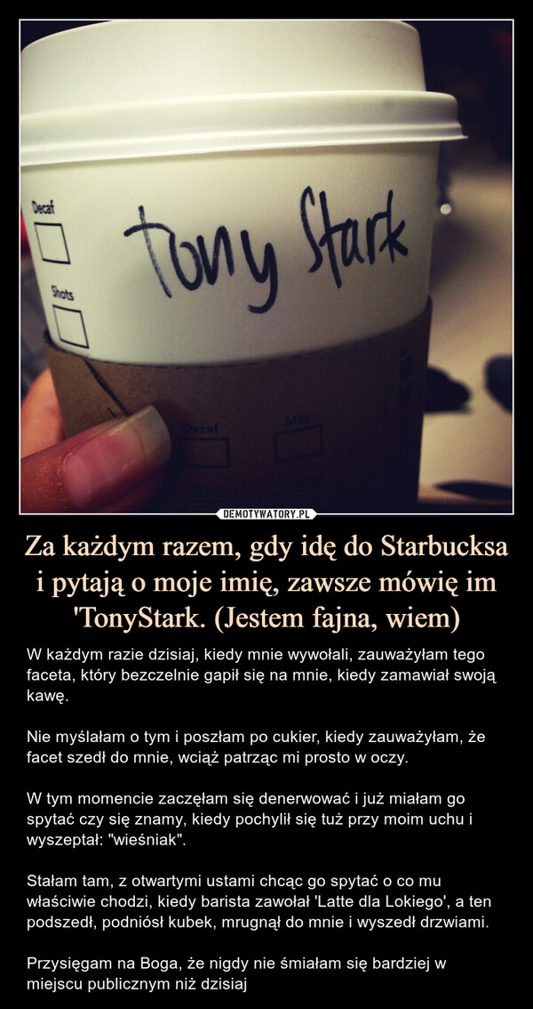 Za każdym razem, gdy idę do Starbucksa i pytają o moje imię, zawsze mówię im 'TonyStark. (Jestem fajna, wiem) – W każdym razie dzisiaj, kiedy mnie wywołali, zauważyłam tego faceta, który bezczelnie gapił się na mnie, kiedy zamawiał swoją kawę.Nie myślałam o tym i poszłam po cukier, kiedy zauważyłam, że facet szedł do mnie, wciąż patrząc mi prosto w oczy.W tym momencie zaczęłam się denerwować i już miałam go spytać czy się znamy, kiedy pochylił się tuż przy moim uchu i wyszeptał: "wieśniak".Stałam tam, z otwartymi ustami chcąc go spytać o co mu właściwie chodzi, kiedy barista zawołał 'Latte dla Lokiego', a ten podszedł, podniósł kubek, mrugnął do mnie i wyszedł drzwiami.Przysięgam na Boga, że nigdy nie śmiałam się bardziej w miejscu publicznym niż dzisiaj Tony StarkW każdym razie dzisiaj, kiedy mnie wywołali, zauważyłem tego faceta, który bezczelnie gapił się na mnie, kiedy zamawiał swoją kawę.Nie myślałem o tym i poszedłem po cukier, kiedy zauważyłem, że facet szedł do mnie, wciąż patrząc mi prosto w oczy. W tym momencie zacząłem się denerwować i już miałem go spytać czy się znamy, kiedy pochylił się tuż przy moim uchu i wyszeptał: "wieśniak".Stałem tam, z otwartymi ustami chcąc go spytać o co mu właściwie chodzi, kiedy barista zawołał 'Latte dla Lokiego', a ten podszedł, podniósł kubek, mrugnął do mnie i wyszedł przez drzwi.Przysięgam na Boga, że nigdy nie śmiałem się bardziej w miejscu publicznym niż dzisiaj.