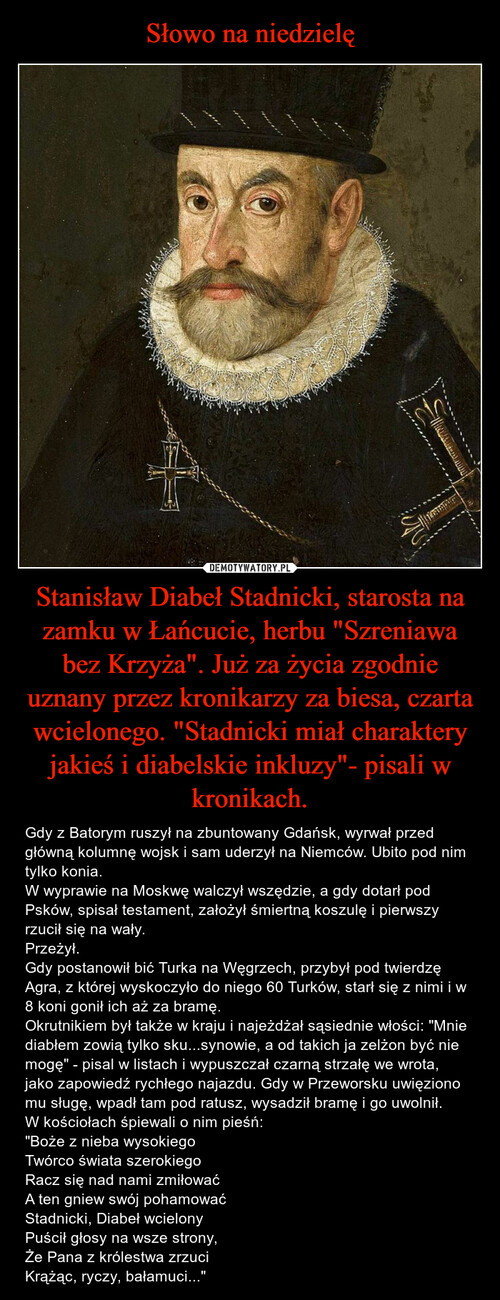 Słowo na niedzielę Stanisław Diabeł Stadnicki, starosta na zamku w Łańcucie, herbu "Szreniawa bez Krzyża". Już za życia zgodnie uznany przez kronikarzy za biesa, czarta wcielonego. "Stadnicki miał charaktery jakieś i diabelskie inkluzy"- pisali w kronikach.