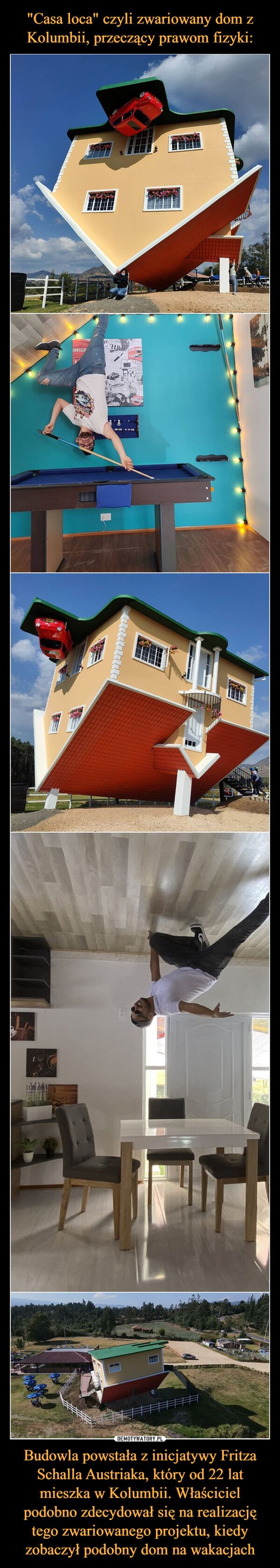 "Casa loca" czyli zwariowany dom z Kolumbii, przeczący prawom fizyki: Budowla powstała z inicjatywy Fritza Schalla Austriaka, który od 22 lat mieszka w Kolumbii. Właściciel podobno zdecydował się na realizację tego zwariowanego projektu, kiedy zobaczył podobny dom na wakacjach