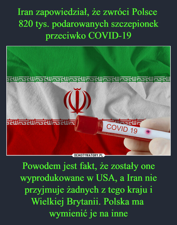 Iran zapowiedział, że zwróci Polsce 
820 tys. podarowanych szczepionek przeciwko COVID-19 Powodem jest fakt, że zostały one wyprodukowane w USA, a Iran nie przyjmuje żadnych z tego kraju i Wielkiej Brytanii. Polska ma 
wymienić je na inne