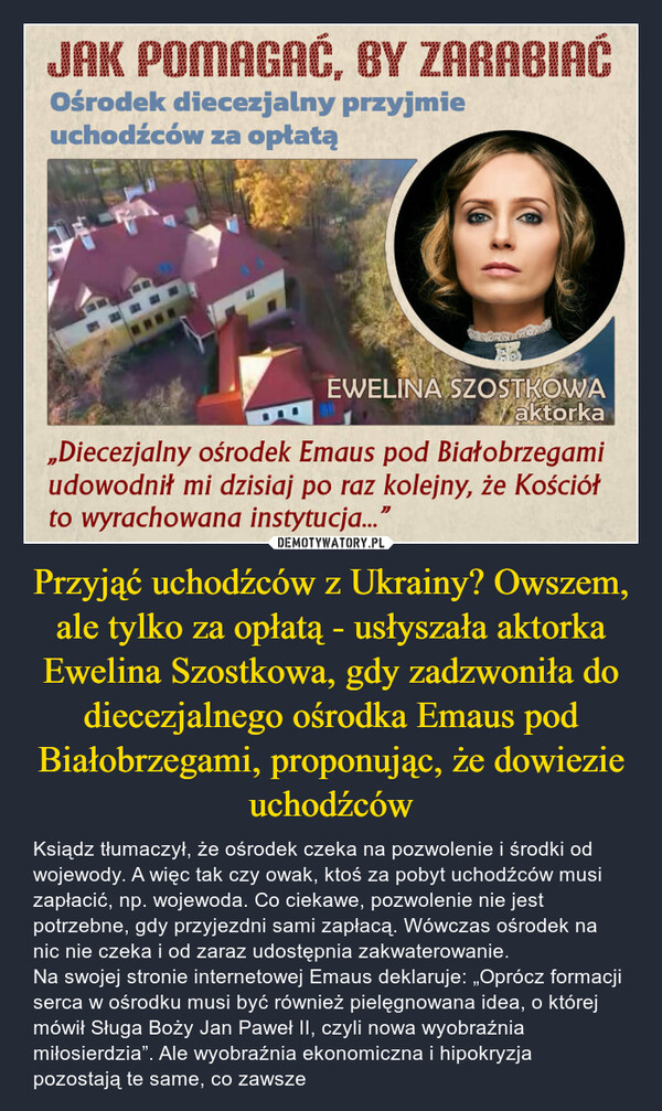 Przyjąć uchodźców z Ukrainy? Owszem, ale tylko za opłatą - usłyszała aktorka Ewelina Szostkowa, gdy zadzwoniła do diecezjalnego ośrodka Emaus pod Białobrzegami, proponując, że dowiezie uchodźców – Ksiądz tłumaczył, że ośrodek czeka na pozwolenie i środki od wojewody. A więc tak czy owak, ktoś za pobyt uchodźców musi zapłacić, np. wojewoda. Co ciekawe, pozwolenie nie jest potrzebne, gdy przyjezdni sami zapłacą. Wówczas ośrodek na nic nie czeka i od zaraz udostępnia zakwaterowanie.Na swojej stronie internetowej Emaus deklaruje: „Oprócz formacji serca w ośrodku musi być również pielęgnowana idea, o której mówił Sługa Boży Jan Paweł II, czyli nowa wyobraźnia miłosierdzia”. Ale wyobraźnia ekonomiczna i hipokryzja pozostają te same, co zawsze JAK POMAGAĆ, BY ZARABIAĆOśrodek diecezjalny przyjmieuchodźców za opłatą