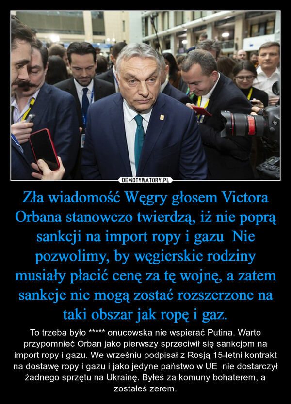 Zła wiadomość Węgry głosem Victora Orbana stanowczo twierdzą, iż nie poprą sankcji na import ropy i gazu  Nie pozwolimy, by węgierskie rodziny musiały płacić cenę za tę wojnę, a zatem sankcje nie mogą zostać rozszerzone na taki obszar jak ropę i gaz. – To trzeba było ***** onucowska nie wspierać Putina. Warto przypomnieć Orban jako pierwszy sprzeciwił się sankcjom na import ropy i gazu. We wrześniu podpisał z Rosją 15-letni kontrakt na dostawę ropy i gazu i jako jedyne państwo w UE  nie dostarczył żadnego sprzętu na Ukrainę. Byłeś za komuny bohaterem, a zostałeś zerem. 