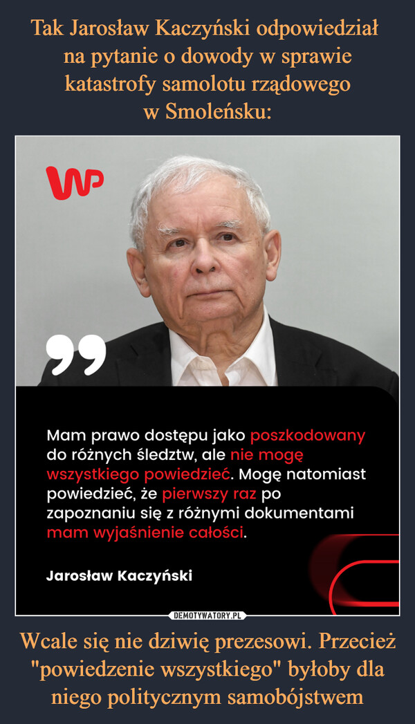 Tak Jarosław Kaczyński odpowiedział 
na pytanie o dowody w sprawie katastrofy samolotu rządowego
w Smoleńsku: Wcale się nie dziwię prezesowi. Przecież "powiedzenie wszystkiego" byłoby dla niego politycznym samobójstwem