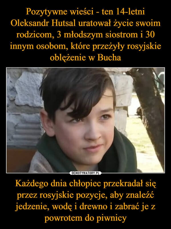 Pozytywne wieści - ten 14-letni Oleksandr Hutsal uratował życie swoim rodzicom, 3 młodszym siostrom i 30 innym osobom, które przeżyły rosyjskie oblężenie w Bucha Każdego dnia chłopiec przekradał się przez rosyjskie pozycje, aby znaleźć jedzenie, wodę i drewno i zabrać je z powrotem do piwnicy