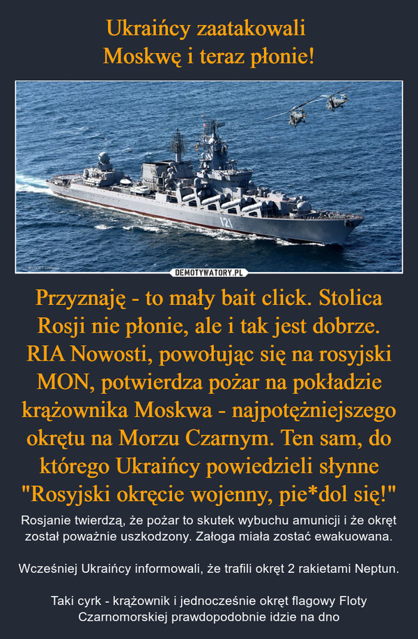Przyznaję - to mały bait click. Stolica Rosji nie płonie, ale i tak jest dobrze. RIA Nowosti, powołując się na rosyjski MON, potwierdza pożar na pokładzie krążownika Moskwa - najpotężniejszego okrętu na Morzu Czarnym. Ten sam, do którego Ukraińcy powiedzieli słynne "Rosyjski okręcie wojenny, pie*dol się!" – Rosjanie twierdzą, że pożar to skutek wybuchu amunicji i że okręt został poważnie uszkodzony. Załoga miała zostać ewakuowana.Wcześniej Ukraińcy informowali, że trafili okręt 2 rakietami Neptun.Taki cyrk - krążownik i jednocześnie okręt flagowy Floty Czarnomorskiej prawdopodobnie idzie na dno 