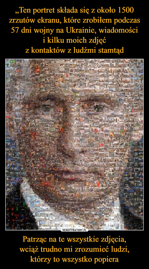 „Ten portret składa się z około 1500 zrzutów ekranu, które zrobiłem podczas 57 dni wojny na Ukrainie, wiadomości
i kilku moich zdjęć
z kontaktów z ludźmi stamtąd Patrząc na te wszystkie zdjęcia,
wciąż trudno mi zrozumieć ludzi,
którzy to wszystko popiera