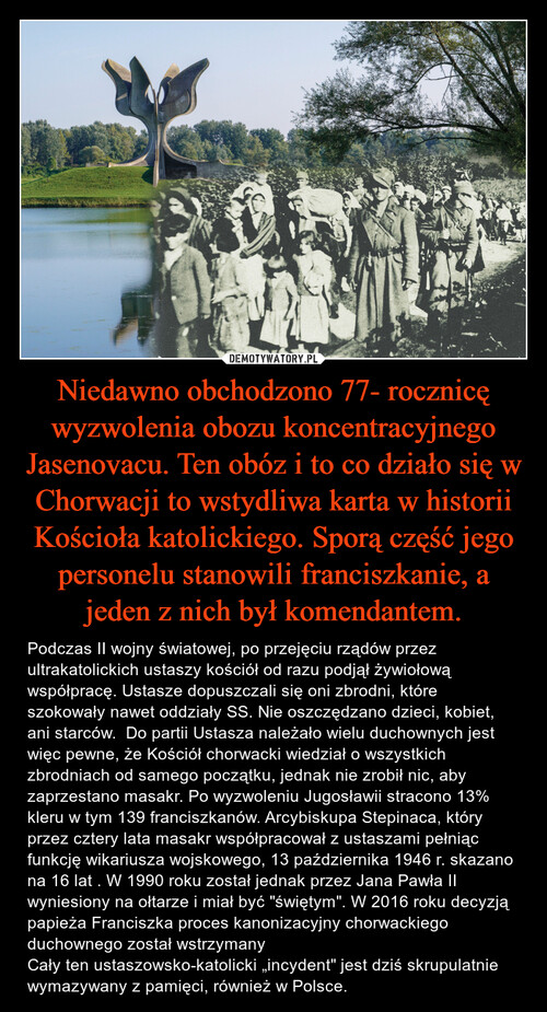 Niedawno obchodzono 77- rocznicę wyzwolenia obozu koncentracyjnego Jasenovacu. Ten obóz i to co działo się w Chorwacji to wstydliwa karta w historii Kościoła katolickiego. Sporą część jego personelu stanowili franciszkanie, a jeden z nich był komendantem.