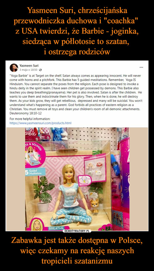 Yasmeen Suri, chrześcijańska przewodniczka duchowa i "coachka" 
z USA twierdzi, że Barbie - joginka, siedząca w półlotosie to szatan, 
i ostrzega rodziców Zabawka jest także dostępna w Polsce, więc czekamy na reakcję naszych tropicieli szatanizmu