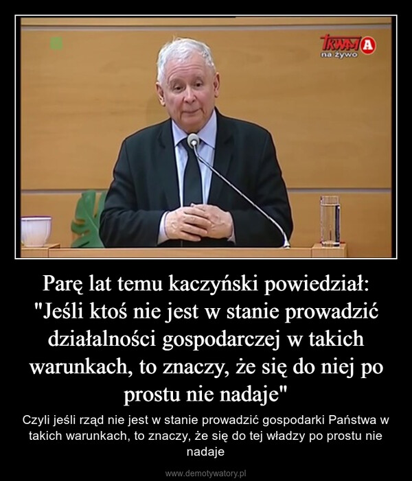 Parę lat temu kaczyński powiedział: "Jeśli ktoś nie jest w stanie prowadzić działalności gospodarczej w takich warunkach, to znaczy, że się do niej po prostu nie nadaje" – Czyli jeśli rząd nie jest w stanie prowadzić gospodarki Państwa w takich warunkach, to znaczy, że się do tej władzy po prostu nie nadaje 
