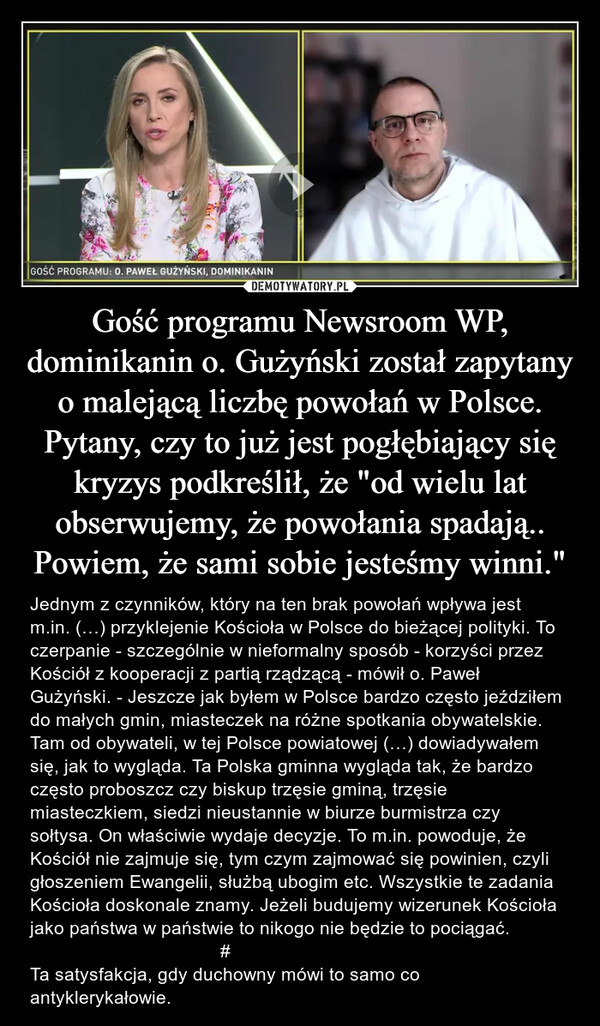 Gość programu Newsroom WP, dominikanin o. Gużyński został zapytany o malejącą liczbę powołań w Polsce. Pytany, czy to już jest pogłębiający się kryzys podkreślił, że "od wielu lat obserwujemy, że powołania spadają..Powiem, że sami sobie jesteśmy winni." – Jednym z czynników, który na ten brak powołań wpływa jest m.in. (…) przyklejenie Kościoła w Polsce do bieżącej polityki. To czerpanie - szczególnie w nieformalny sposób - korzyści przez Kościół z kooperacji z partią rządzącą - mówił o. Paweł Gużyński. - Jeszcze jak byłem w Polsce bardzo często jeździłem do małych gmin, miasteczek na różne spotkania obywatelskie. Tam od obywateli, w tej Polsce powiatowej (…) dowiadywałem się, jak to wygląda. Ta Polska gminna wygląda tak, że bardzo często proboszcz czy biskup trzęsie gminą, trzęsie miasteczkiem, siedzi nieustannie w biurze burmistrza czy sołtysa. On właściwie wydaje decyzje. To m.in. powoduje, że Kościół nie zajmuje się, tym czym zajmować się powinien, czyli głoszeniem Ewangelii, służbą ubogim etc. Wszystkie te zadania Kościoła doskonale znamy. Jeżeli budujemy wizerunek Kościoła jako państwa w państwie to nikogo nie będzie to pociągać.                                     #Ta satysfakcja, gdy duchowny mówi to samo co antyklerykałowie. 