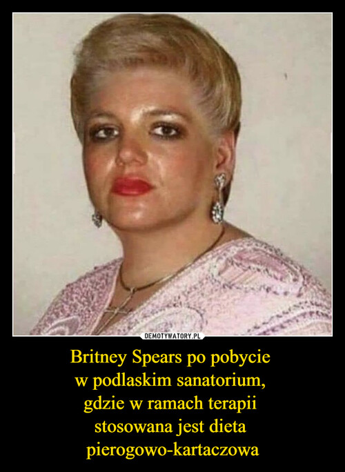 Britney Spears po pobycie 
w podlaskim sanatorium, 
gdzie w ramach terapii 
stosowana jest dieta 
pierogowo-kartaczowa