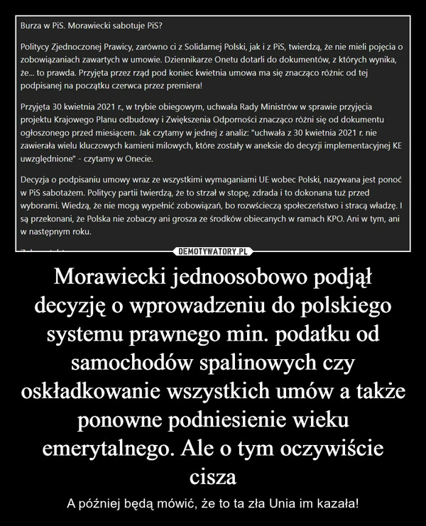 Morawiecki jednoosobowo podjął decyzję o wprowadzeniu do polskiego systemu prawnego min. podatku od samochodów spalinowych czy oskładkowanie wszystkich umów a także ponowne podniesienie wieku emerytalnego. Ale o tym oczywiście cisza – A później będą mówić, że to ta zła Unia im kazała! 