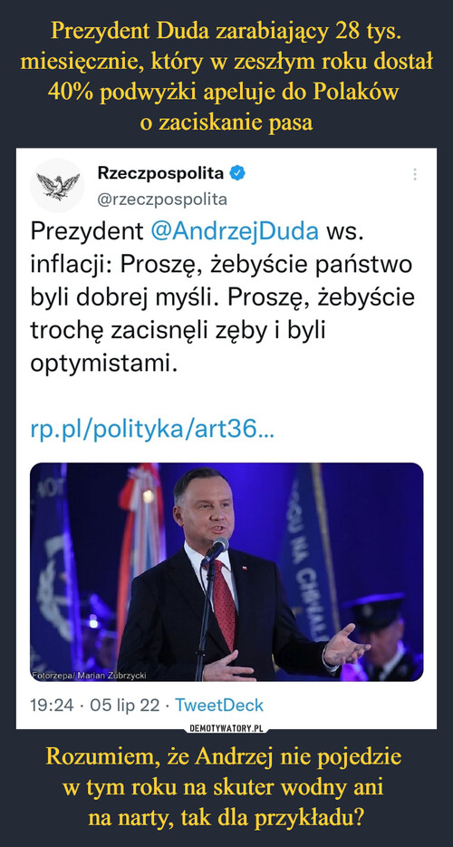 Prezydent Duda zarabiający 28 tys. miesięcznie, który w zeszłym roku dostał 40% podwyżki apeluje do Polaków 
o zaciskanie pasa Rozumiem, że Andrzej nie pojedzie 
w tym roku na skuter wodny ani 
na narty, tak dla przykładu?