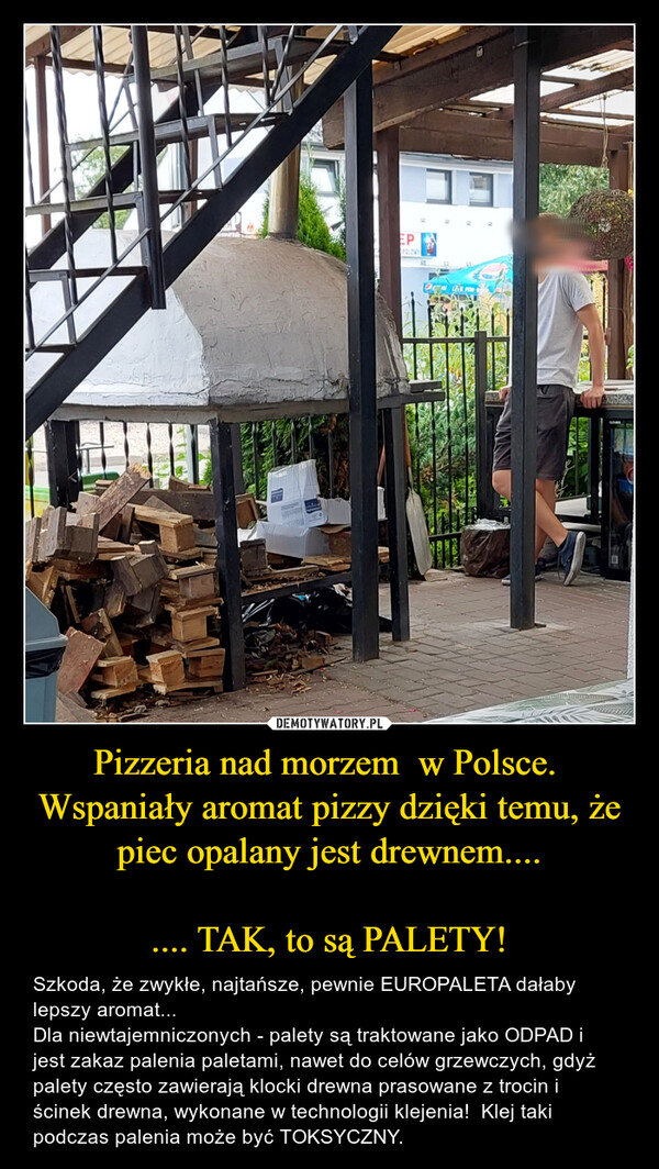 Pizzeria nad morzem  w Polsce. Wspaniały aromat pizzy dzięki temu, że piec opalany jest drewnem........ TAK, to są PALETY! – Szkoda, że zwykłe, najtańsze, pewnie EUROPALETA dałaby lepszy aromat...  Dla niewtajemniczonych - palety są traktowane jako ODPAD i jest zakaz palenia paletami, nawet do celów grzewczych, gdyż palety często zawierają klocki drewna prasowane z trocin i ścinek drewna, wykonane w technologii klejenia!  Klej taki podczas palenia może być TOKSYCZNY. 