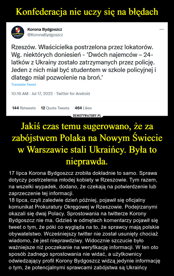 Jakiś czas temu sugerowano, że za zabójstwem Polaka na Nowym Świecie w Warszawie stali Ukraińcy. Była to nieprawda. – 17 lipca Korona Bydgoszcz zrobiła dokładnie to samo. Sprawa dotyczy postrzelenia młodej kobiety w Rzeszowie. Tym razem, na wszelki wypadek, dodano, że czekają na potwierdzenie lub zaprzeczenie tej informacji. 18 lipca, czyli zaledwie dzień później, pojawił się oficjalny komunikat Prokuratury Okręgowej w Rzeszowie. Podejrzanymi okazali się dwaj Polacy. Sprostowania na twitterze Korony Bydgoszcz nie ma. Gdzieś w odmętach komentarzy pojawił się tweet o tym, że póki co wygląda na to, że sprawcy mają polskie obywatelstwo. Wcześniejszy twitter nie został usunięty chociaż wiadomo, że jest nieprawdziwy. Widocznie szczucie było ważniejsze niż poczekanie na weryfikację informacji. W ten oto sposób żadnego sprostowania nie widać, a użytkownicy odwiedzający profil Korony Bydgoszcz widzą jedynie informację o tym, że potencjalnymi sprawcami zabójstwa są Ukraińcy 