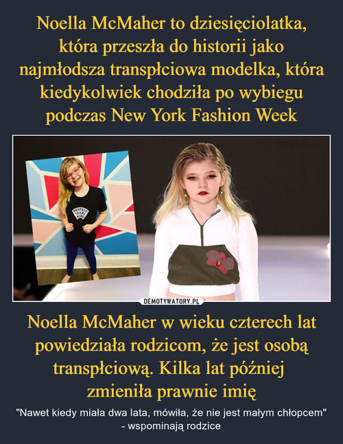 Noella McMaher to dziesięciolatka, która przeszła do historii jako najmłodsza transpłciowa modelka, która kiedykolwiek chodziła po wybiegu podczas New York Fashion Week Noella McMaher w wieku czterech lat powiedziała rodzicom, że jest osobą transpłciową. Kilka lat później 
zmieniła prawnie imię