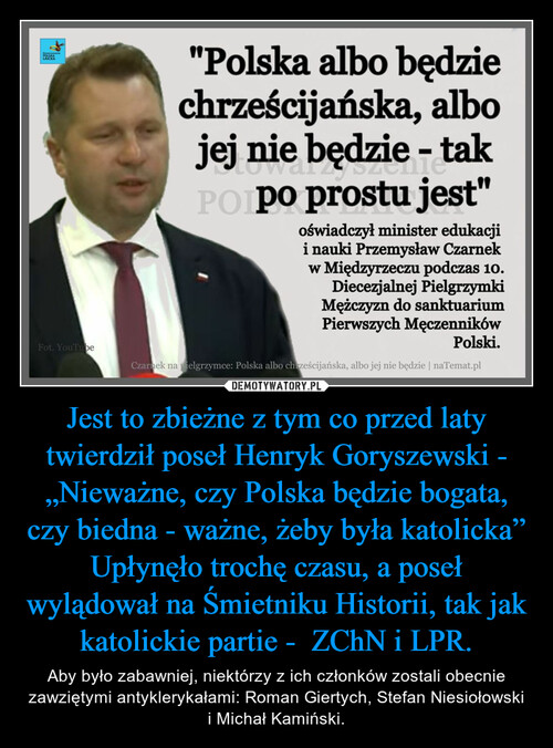 Jest to zbieżne z tym co przed laty twierdził poseł Henryk Goryszewski - „Nieważne, czy Polska będzie bogata, czy biedna - ważne, żeby była katolicka”
Upłynęło trochę czasu, a poseł wylądował na Śmietniku Historii, tak jak katolickie partie -  ZChN i LPR.