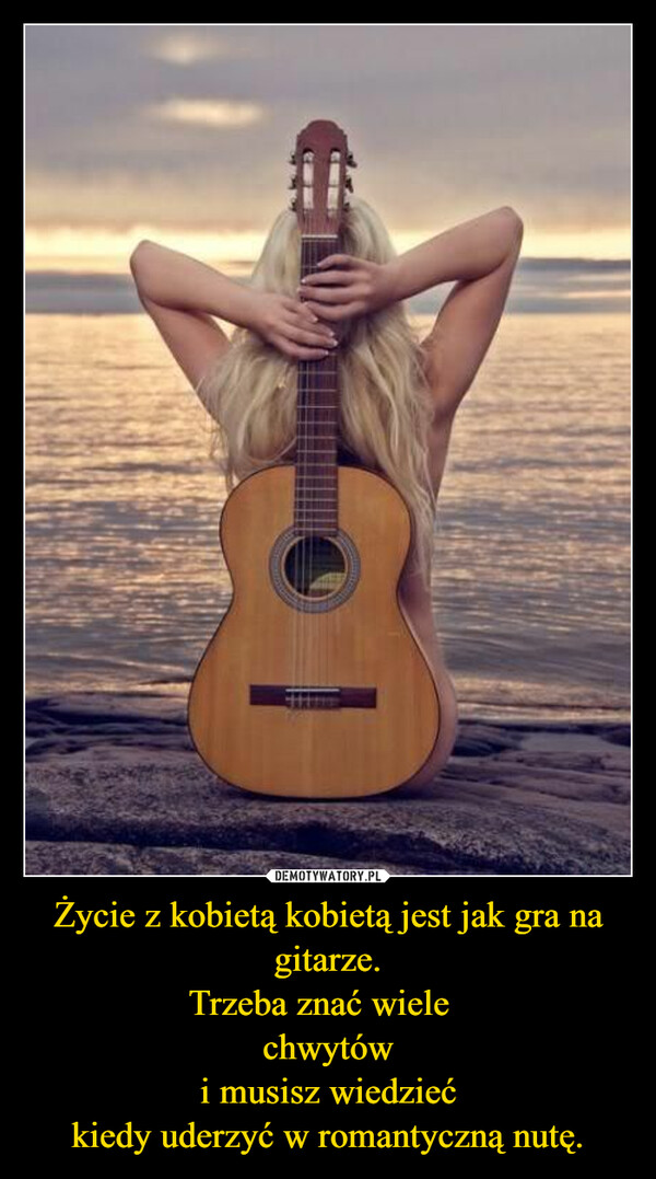 Życie z kobietą kobietą jest jak gra na gitarze.
Trzeba znać wiele  
chwytów
i musisz wiedzieć
kiedy uderzyć w romantyczną nutę.